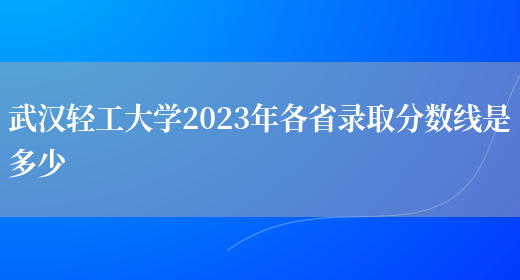 武汉轻工大学2023年各省录取分数线是多少(图1)